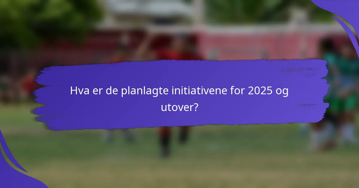 Hva er de planlagte initiativene for 2025 og utover?