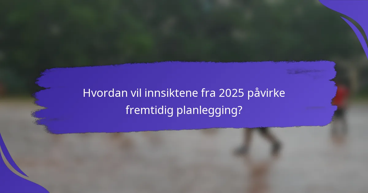 Hvordan vil innsiktene fra 2025 påvirke fremtidig planlegging?